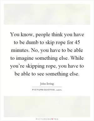 You know, people think you have to be dumb to skip rope for 45 minutes. No, you have to be able to imagine something else. While you’re skipping rope, you have to be able to see something else Picture Quote #1