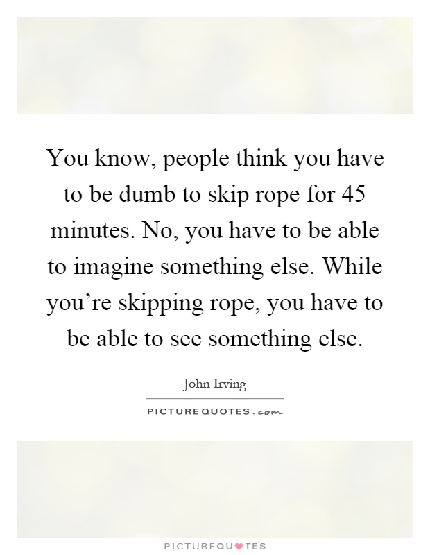 You know, people think you have to be dumb to skip rope for 45 minutes. No, you have to be able to imagine something else. While you're skipping rope, you have to be able to see something else Picture Quote #1