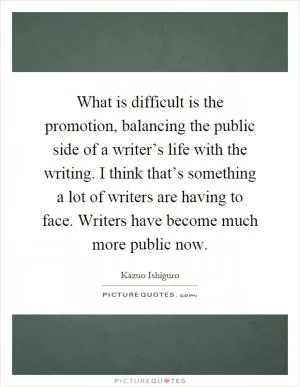 What is difficult is the promotion, balancing the public side of a writer’s life with the writing. I think that’s something a lot of writers are having to face. Writers have become much more public now Picture Quote #1