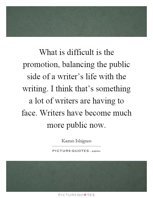 What is difficult is the promotion, balancing the public side of a writer's life with the writing. I think that's something a lot of writers are having to face. Writers have become much more public now Picture Quote #1