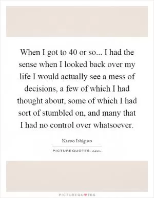 When I got to 40 or so... I had the sense when I looked back over my life I would actually see a mess of decisions, a few of which I had thought about, some of which I had sort of stumbled on, and many that I had no control over whatsoever Picture Quote #1