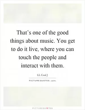 That’s one of the good things about music. You get to do it live, where you can touch the people and interact with them Picture Quote #1