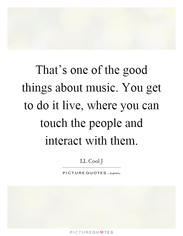 That's one of the good things about music. You get to do it live, where you can touch the people and interact with them Picture Quote #1