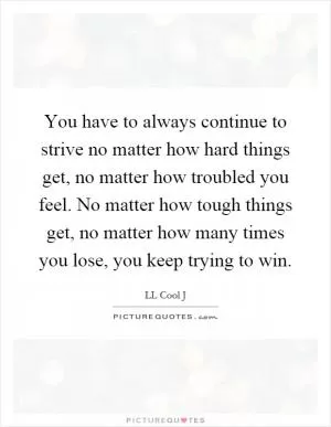 You have to always continue to strive no matter how hard things get, no matter how troubled you feel. No matter how tough things get, no matter how many times you lose, you keep trying to win Picture Quote #1