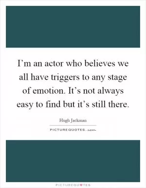 I’m an actor who believes we all have triggers to any stage of emotion. It’s not always easy to find but it’s still there Picture Quote #1
