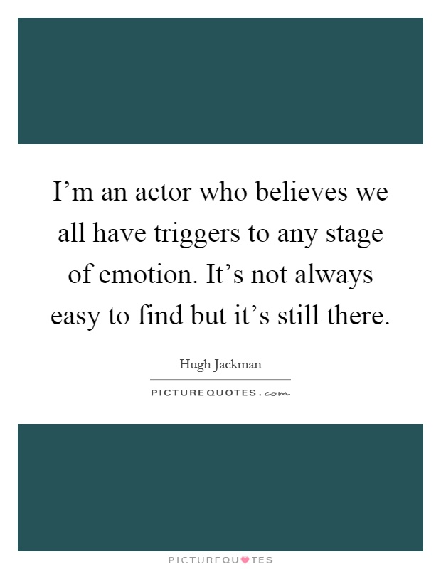 I'm an actor who believes we all have triggers to any stage of emotion. It's not always easy to find but it's still there Picture Quote #1