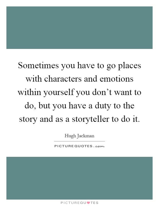 Sometimes you have to go places with characters and emotions within yourself you don't want to do, but you have a duty to the story and as a storyteller to do it Picture Quote #1