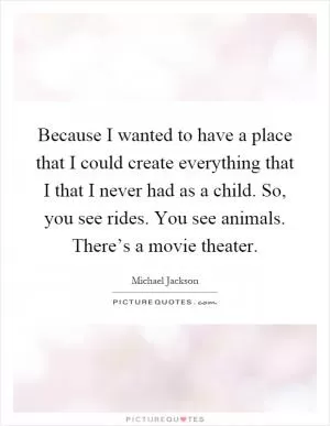 Because I wanted to have a place that I could create everything that I that I never had as a child. So, you see rides. You see animals. There’s a movie theater Picture Quote #1