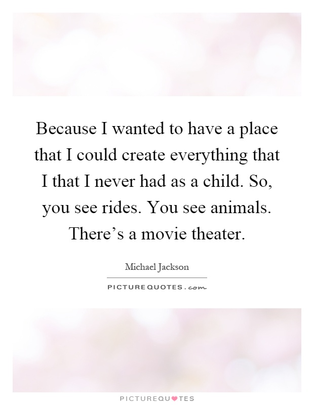 Because I wanted to have a place that I could create everything that I that I never had as a child. So, you see rides. You see animals. There's a movie theater Picture Quote #1