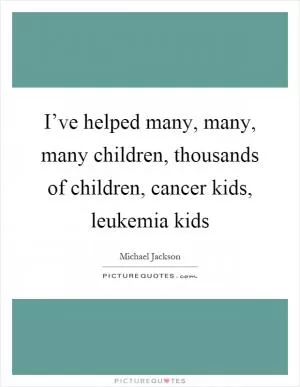 I’ve helped many, many, many children, thousands of children, cancer kids, leukemia kids Picture Quote #1
