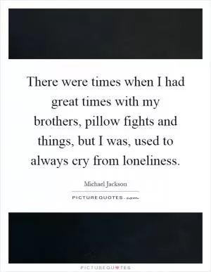 There were times when I had great times with my brothers, pillow fights and things, but I was, used to always cry from loneliness Picture Quote #1