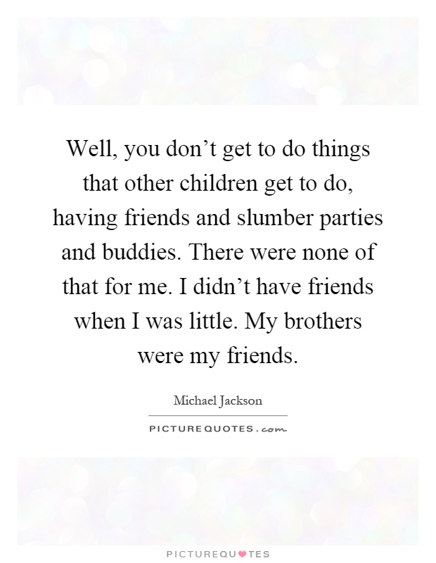 Well, you don't get to do things that other children get to do, having friends and slumber parties and buddies. There were none of that for me. I didn't have friends when I was little. My brothers were my friends Picture Quote #1