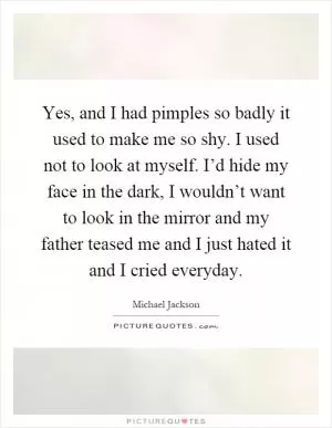 Yes, and I had pimples so badly it used to make me so shy. I used not to look at myself. I’d hide my face in the dark, I wouldn’t want to look in the mirror and my father teased me and I just hated it and I cried everyday Picture Quote #1