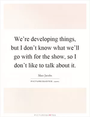 We’re developing things, but I don’t know what we’ll go with for the show, so I don’t like to talk about it Picture Quote #1