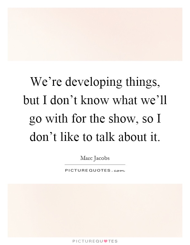 We're developing things, but I don't know what we'll go with for the show, so I don't like to talk about it Picture Quote #1