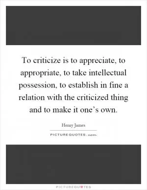 To criticize is to appreciate, to appropriate, to take intellectual possession, to establish in fine a relation with the criticized thing and to make it one’s own Picture Quote #1