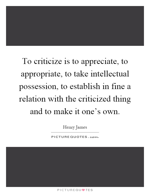 To criticize is to appreciate, to appropriate, to take intellectual possession, to establish in fine a relation with the criticized thing and to make it one's own Picture Quote #1