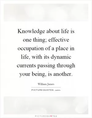 Knowledge about life is one thing; effective occupation of a place in life, with its dynamic currents passing through your being, is another Picture Quote #1