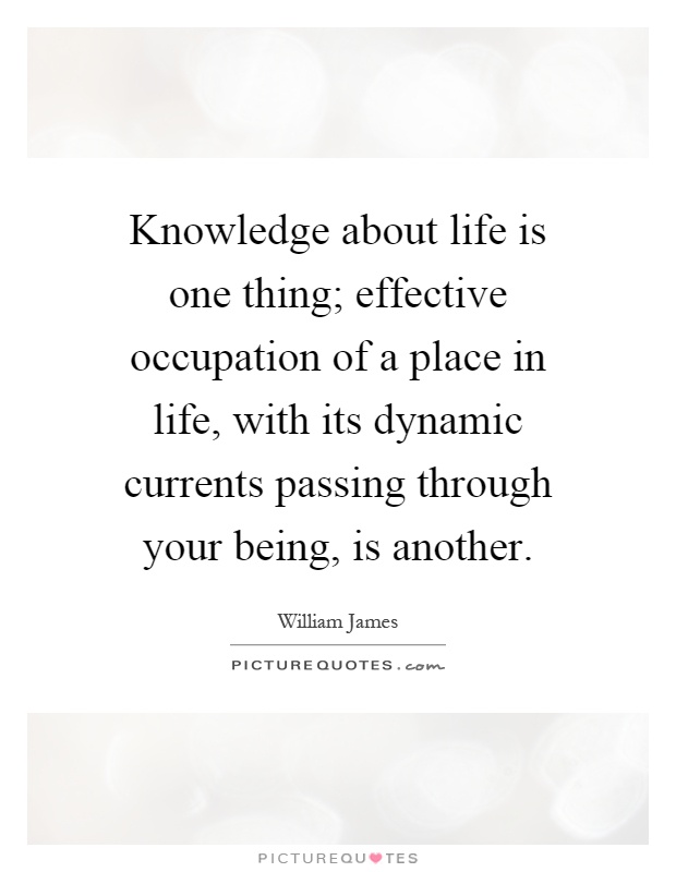 Knowledge about life is one thing; effective occupation of a place in life, with its dynamic currents passing through your being, is another Picture Quote #1