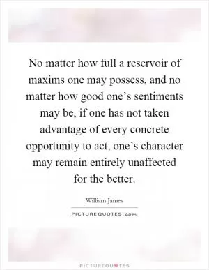 No matter how full a reservoir of maxims one may possess, and no matter how good one’s sentiments may be, if one has not taken advantage of every concrete opportunity to act, one’s character may remain entirely unaffected for the better Picture Quote #1