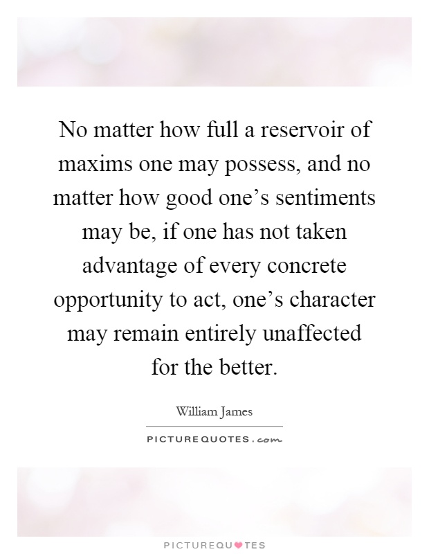 No matter how full a reservoir of maxims one may possess, and no matter how good one's sentiments may be, if one has not taken advantage of every concrete opportunity to act, one's character may remain entirely unaffected for the better Picture Quote #1