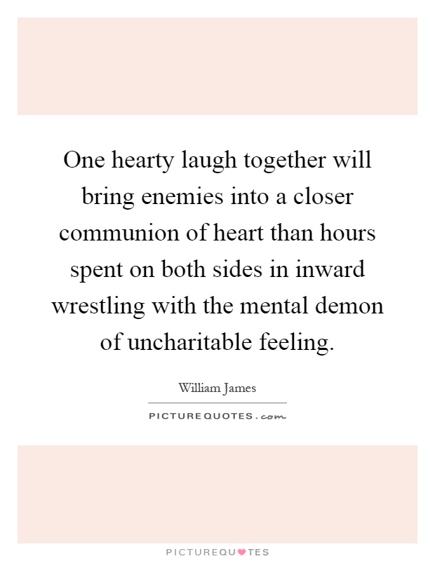 One hearty laugh together will bring enemies into a closer communion of heart than hours spent on both sides in inward wrestling with the mental demon of uncharitable feeling Picture Quote #1
