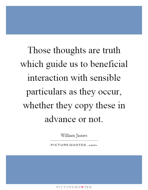 Those thoughts are truth which guide us to beneficial interaction with sensible particulars as they occur, whether they copy these in advance or not Picture Quote #1