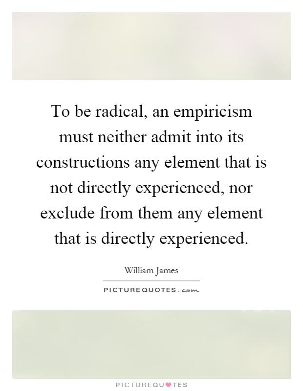 To be radical, an empiricism must neither admit into its constructions any element that is not directly experienced, nor exclude from them any element that is directly experienced Picture Quote #1
