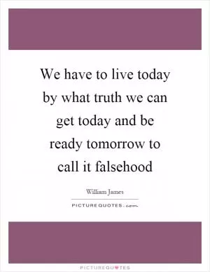 We have to live today by what truth we can get today and be ready tomorrow to call it falsehood Picture Quote #1
