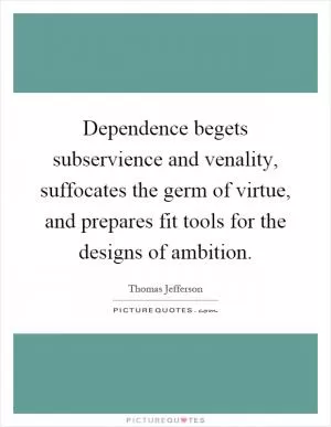 Dependence begets subservience and venality, suffocates the germ of virtue, and prepares fit tools for the designs of ambition Picture Quote #1