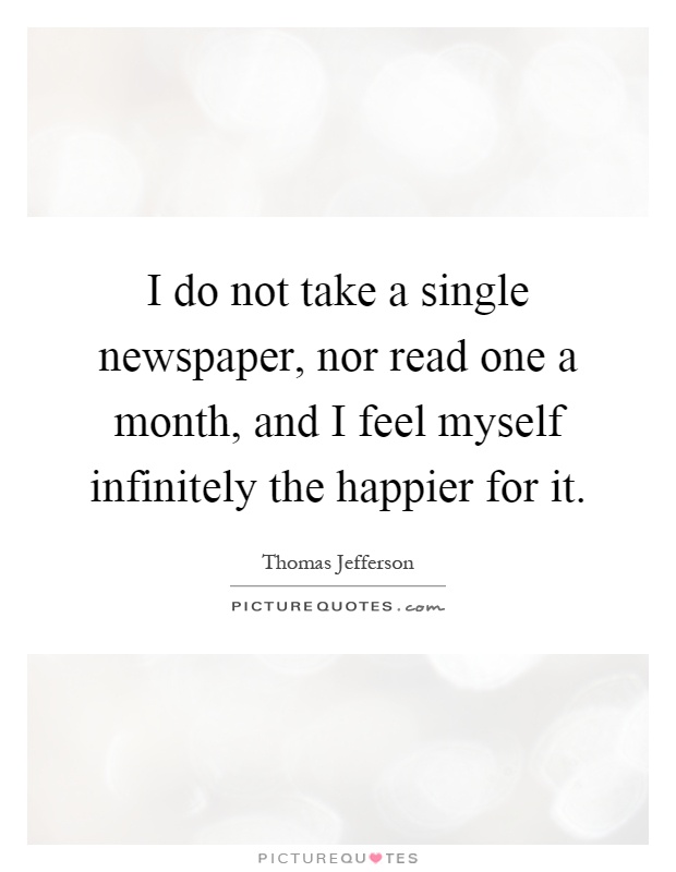 I do not take a single newspaper, nor read one a month, and I feel myself infinitely the happier for it Picture Quote #1