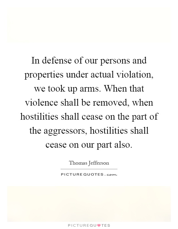 In defense of our persons and properties under actual violation, we took up arms. When that violence shall be removed, when hostilities shall cease on the part of the aggressors, hostilities shall cease on our part also Picture Quote #1