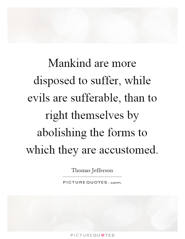 Mankind are more disposed to suffer, while evils are sufferable, than to right themselves by abolishing the forms to which they are accustomed Picture Quote #1