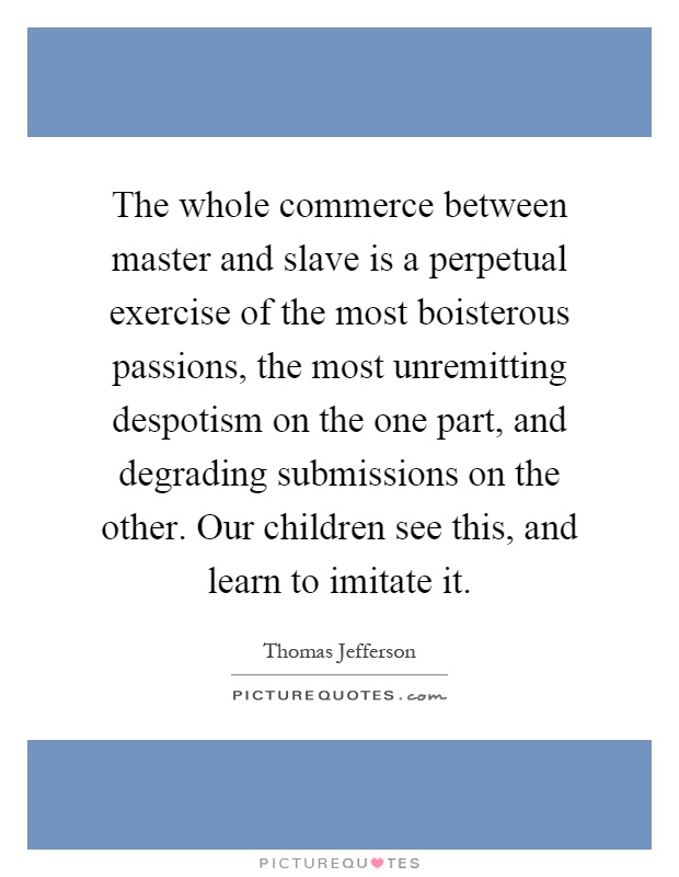 The whole commerce between master and slave is a perpetual exercise of the most boisterous passions, the most unremitting despotism on the one part, and degrading submissions on the other. Our children see this, and learn to imitate it Picture Quote #1