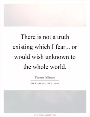 There is not a truth existing which I fear... or would wish unknown to the whole world Picture Quote #1