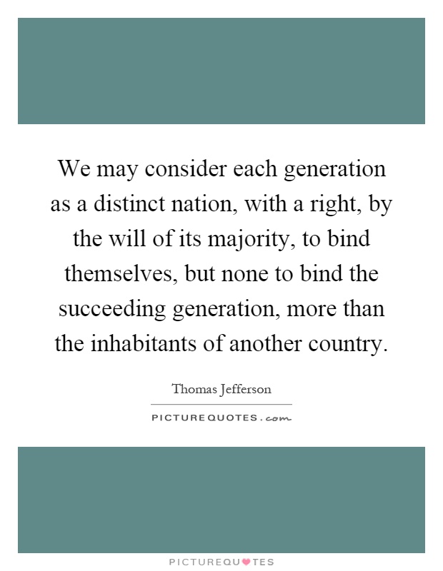 We may consider each generation as a distinct nation, with a right, by the will of its majority, to bind themselves, but none to bind the succeeding generation, more than the inhabitants of another country Picture Quote #1