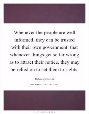 Whenever the people are well informed, they can be trusted with their own government; that whenever things get so far wrong as to attract their notice, they may be relied on to set them to rights Picture Quote #1