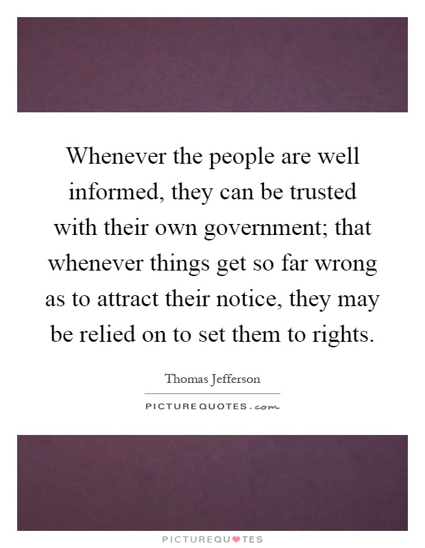 Whenever the people are well informed, they can be trusted with their own government; that whenever things get so far wrong as to attract their notice, they may be relied on to set them to rights Picture Quote #1