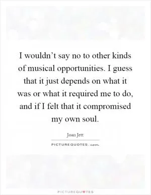 I wouldn’t say no to other kinds of musical opportunities. I guess that it just depends on what it was or what it required me to do, and if I felt that it compromised my own soul Picture Quote #1