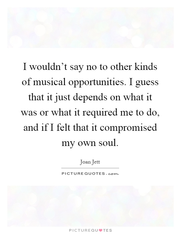 I wouldn't say no to other kinds of musical opportunities. I guess that it just depends on what it was or what it required me to do, and if I felt that it compromised my own soul Picture Quote #1