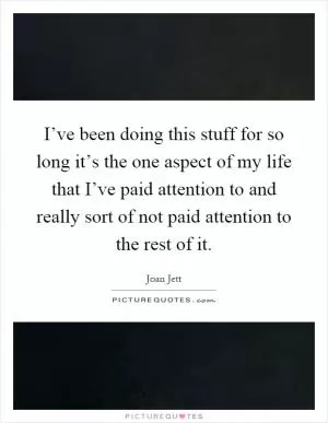 I’ve been doing this stuff for so long it’s the one aspect of my life that I’ve paid attention to and really sort of not paid attention to the rest of it Picture Quote #1