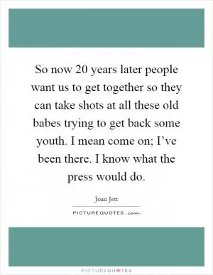 So now 20 years later people want us to get together so they can take shots at all these old babes trying to get back some youth. I mean come on; I’ve been there. I know what the press would do Picture Quote #1