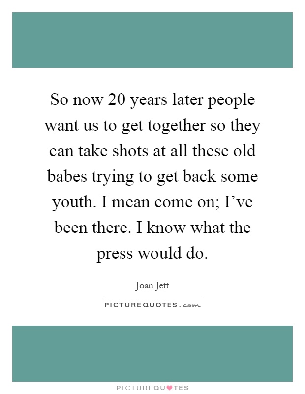 So now 20 years later people want us to get together so they can take shots at all these old babes trying to get back some youth. I mean come on; I've been there. I know what the press would do Picture Quote #1