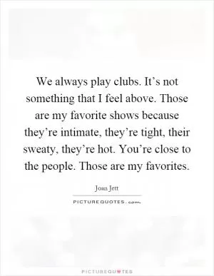 We always play clubs. It’s not something that I feel above. Those are my favorite shows because they’re intimate, they’re tight, their sweaty, they’re hot. You’re close to the people. Those are my favorites Picture Quote #1