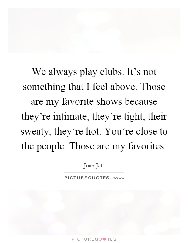 We always play clubs. It's not something that I feel above. Those are my favorite shows because they're intimate, they're tight, their sweaty, they're hot. You're close to the people. Those are my favorites Picture Quote #1