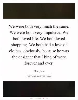 We were both very much the same. We were both very impulsive. We both loved life. We both loved shopping. We both had a love of clothes, obviously, because he was the designer that I kind of wore forever and ever Picture Quote #1
