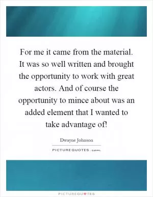 For me it came from the material. It was so well written and brought the opportunity to work with great actors. And of course the opportunity to mince about was an added element that I wanted to take advantage of! Picture Quote #1