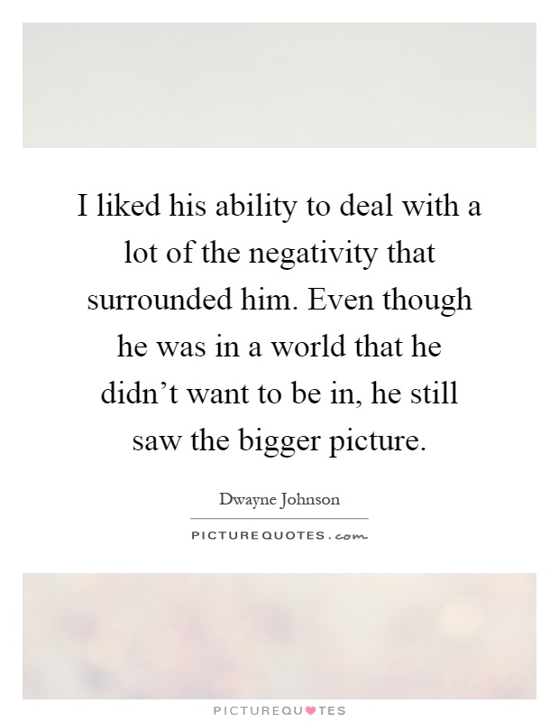 I liked his ability to deal with a lot of the negativity that surrounded him. Even though he was in a world that he didn't want to be in, he still saw the bigger picture Picture Quote #1