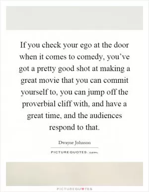 If you check your ego at the door when it comes to comedy, you’ve got a pretty good shot at making a great movie that you can commit yourself to, you can jump off the proverbial cliff with, and have a great time, and the audiences respond to that Picture Quote #1