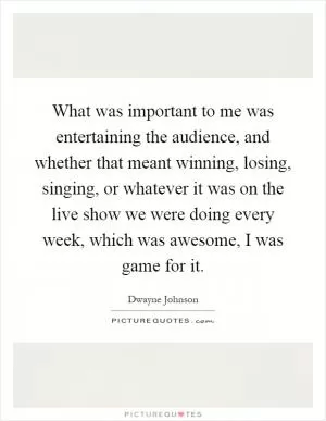 What was important to me was entertaining the audience, and whether that meant winning, losing, singing, or whatever it was on the live show we were doing every week, which was awesome, I was game for it Picture Quote #1